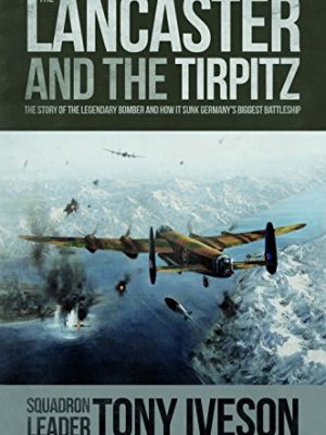 The Lancaster and the Tirpitz: The Story of the Legendary Bomber and How it Sunk the Germans Biggest Battleship